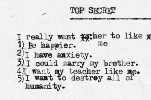 TOP SECRET ------------------ I really want to: 1) 2) 3) 4) 5) ! Be happier. xx xx her to like me x me I have anxiety. I could marry my brother. I want my teacher like me. I want to destroy all of humanity. 