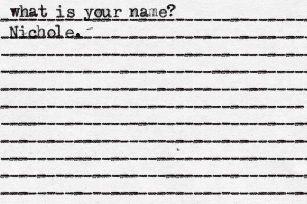 what is your name? ---------------------------------- ---------------------------------- ---------------------------------- ---------------------------------- ---------------------------------- --------------------------------- ---------------------------------- ---------------------------------- ---------------------------------- ---------------------------------- ---------------------------------- Nichole. 