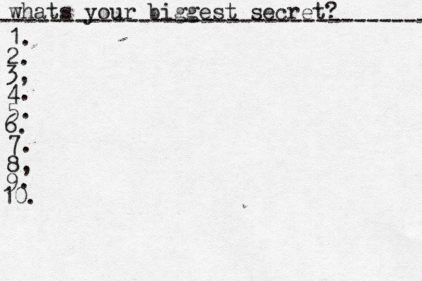 whats your biggest secret? ---------------------------------- 1. 2. 3, 4. 5. 6. 7. 8, 9. 10. 