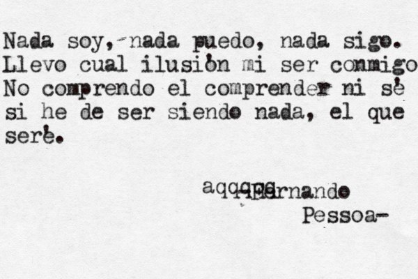 Nada soy , nada puedo, nada sigo. Llevo cual ilusi' on mi ser conmigo No comprendo el comprender ni s' e si he de ser siendo nada, el que ser' e. -Fernando Pessoa- aqqqqq