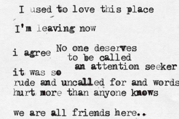 I used to love this place I' m leaving now No one deserves to be called an attention seeker i agree it was so rude and uncalled for and words hurt more than anyone knows we are all friends here.. 
