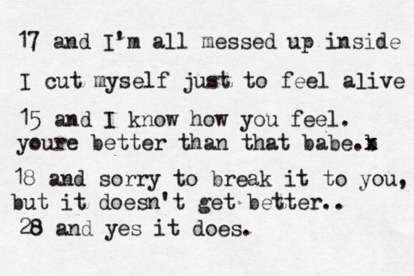17 and I'm all messed up inside I cut myself just to feel aæive l 15 and I know how you feel. youre better than that babe b .x x 18 and sorry to break it to you, but it doesn't get better.. 28 and yes it does.