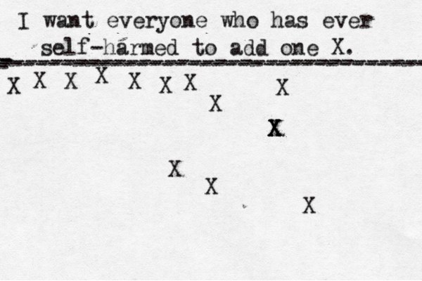 I want everyone who has ever self-harmed to add one X . ------------------------------------- X - - - ---------------------------------- X X X X X X X X X X X X X X X 