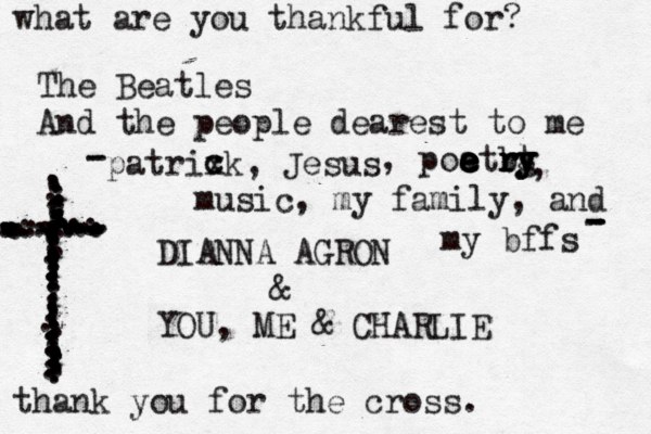 what are you thankful for? The Beatles And the people dearest to me DIANNA AGRON & YOU, ME & CHARLIE ...................................z.......................................................................................................................... thank you for the cross. music, my family, and my bffs patrixk, Jesus c c , poatrg e e e e e e b r r r y y t y , - - - - - 
