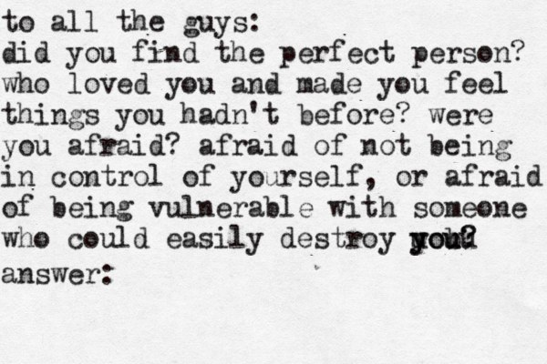 to all the guys: did you find the perfect person? who loved you and made you feel things you hadn't before? were you afraid? afraid of not being in control of yourself, or afraid of being vulnerable with someone who could easily destroy uou y y bu ou? ? answer: 