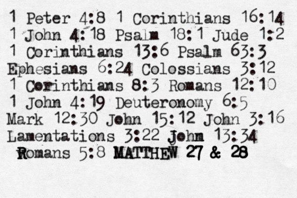 1 Peter 4:8 1 Corinthians 16:14 1 John 4:18 Psalm 18:1 Jude 1:2 1 Corinthians 13:6 Psalm 63:3 Ephesians 6:24 Colossians 3:12 1 Corinthians 8:3 Romans 12:10 1 John 4:19 Deuteronomy 6:5 Mark 12:30 John 15:12 John 3:16 Lamentations 3:22 j J J ohm n 13:34 v R R R Romans 5:8 MATTHEW MATTHEW 27 & 28 27 & 28 27 & & 28 