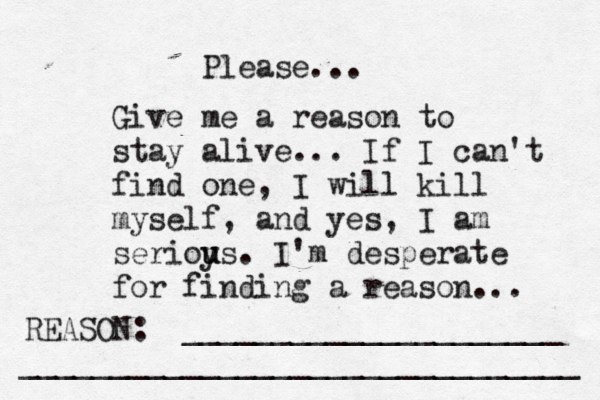 Give me a reason to stay alive... If I can't find one, I will kill myself, and yes, I am serioy u us. I'm desperate for finding a reason ... REASON: _____________________ _______________________________ Please... 