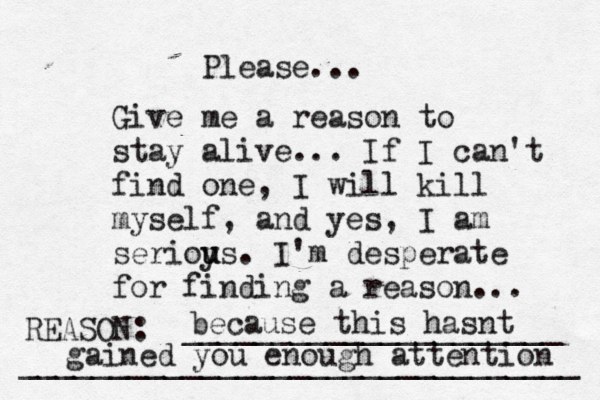 Give me a reason to stay alive... If I can't find one, I will kill myself, and yes, I am serioy u us. I'm desperate for finding a reason ... REASON: _____________________ _______________________________ Please... because this hasnt gained you enough attention 