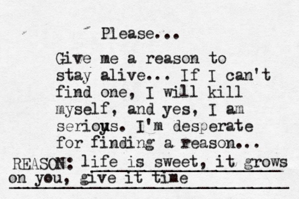Give me a reason to stay alive... If I can't find one, I will kill myself, and yes, I am serioy u us. I'm desperate for finding a reason ... REASON: _____________________ _______________________________ Please... life is sweet, it grows on you, give it time 