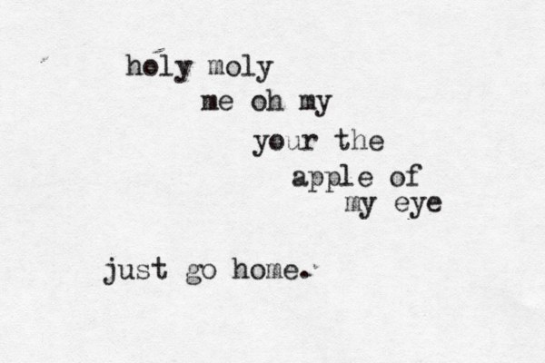 holy moly me oh my your the apple of my eye just go home.
