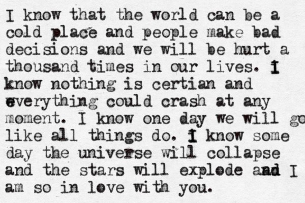 I know that the world can be a cold place and people make bad decisions and we will be hurt a thousand times in our lives. i I I know nothing is certian and w e everything could crash at any moment. I know one day we will go like all things do. i I I know some day the universe will collapse and the stars will explode aan n d d I am so in love with you. 