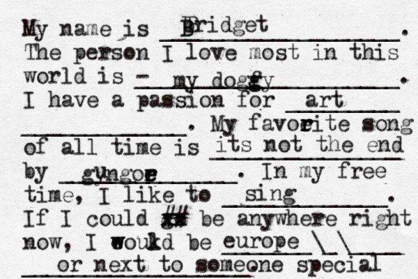 My name is ___________________. The person I love most in this world is - _____________________. I have a passion for _________ _____________. My favoeit r r r r e song of all time is _______________ by ______________. In my free time, I like to _____________. If I could go xx xx ## be anywhere right now, I eoukd w w l be _______\_\____ __________________. bridget B B B my dogfy g g art its not the end gyngoe r r e e u sing europe or next to someone special 