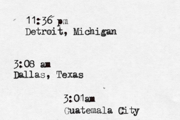 11:36 pm Detroit, Michigan 3:08 am Dallas, Texas 3:01am Guatemala City 