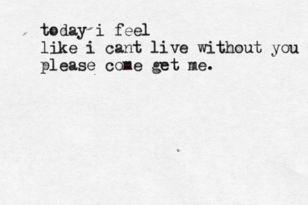 today i feel like i cant live without you please come get me. 