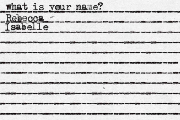 what is your name? ---------------------------------- ---------------------------------- ---------------------------------- ---------------------------------- ---------------------------------- --------------------------------- ---------------------------------- ---------------------------------- ---------------------------------- ---------------------------------- ---------------------------------- Rebecca Isabelle