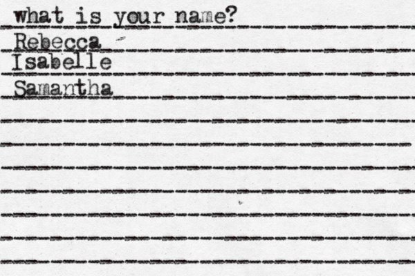 what is your name? ---------------------------------- ---------------------------------- ---------------------------------- ---------------------------------- ---------------------------------- --------------------------------- ---------------------------------- ---------------------------------- ---------------------------------- ---------------------------------- ---------------------------------- Rebecca Isabelle Samantha