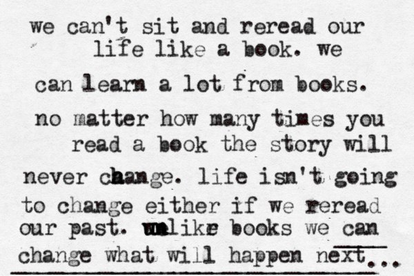 we can't sit and reread our life like a book. we can learn a lot from books. no matter how many times you read a book the story will never ca h h hange. life isn't going to change either if we reread our past. we u un nlikr e books we can change what will happen next ... ____ _____________________________ 