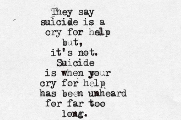 They say suicide is a cry for help but, it's not. Suicide is when your cry for help has been unheard for far too long.