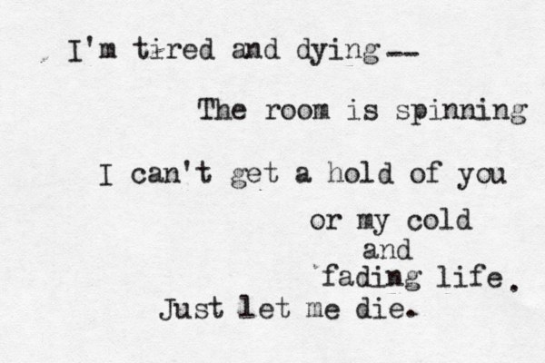 I'm tired and dying The room is spinning -- I can't get a hold of you or my cold and fading life Just let me die. . 