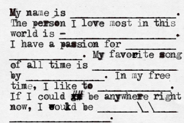 My name is ___________________. The person I love most in this world is - _____________________. I have a passion for _________ _____________. My favoeit r r r r e song of all time is _______________ by ______________. In my free time, I like to _____________. If I could go xx xx ## be anywhere right now, I eoukd w w l be _______\_\____ __________________. 