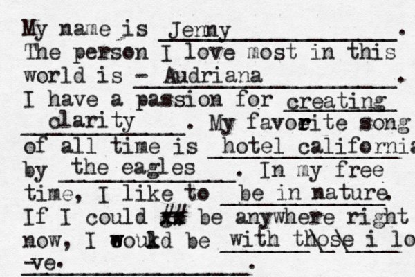 My name is ___________________. The person I love most in this world is - _____________________. I have a passion for _________ _____________. My favoeit r r r r e song of all time is _______________ by ______________. In my free time, I like to _____________. If I could go xx xx ## be anywhere right now, I eoukd w w l be _______\_\____ __________________. Jenny Audriana creating clarity hotel california the eagles be in nature with those i love ve - .