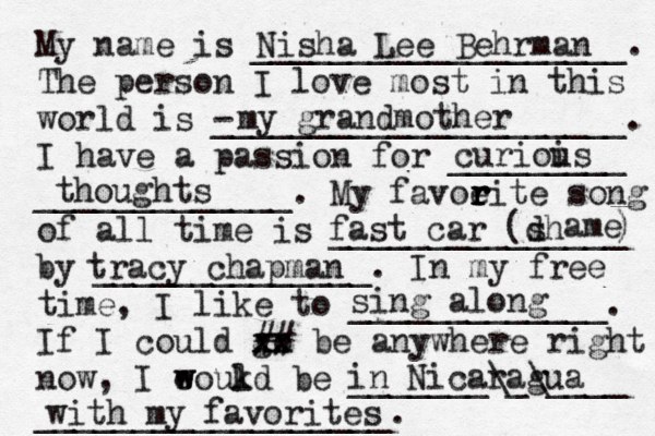 My name is ___________________. The person I love most in this world is - _____________________. I have a passion for _________ _____________. My favoeit r r r r e song of all time is _______________ by ______________. In my free time, I like to _____________. If I could go xx xx ## be anywhere right now, I eoukd w w l be _______\_\____ __________________. Nisha Lee Behrman my grandmother curiois u thoughts fast car (dh s ame ) tracy chapman sing along in Nicaragua with my favorites 