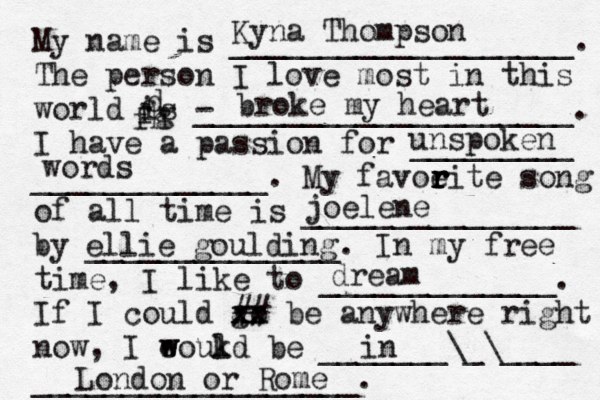 My name is ___________________. The person I love most in this world is - _____________________. I have a passion for _________ _____________. My favoeit r r r r e song of all time is _______________ by ______________. In my free time, I like to _____________. If I could go xx xx ## be anywhere right now, I eoukd w w l be _______\_\____ __________________. Kyna Thompson broke my heart d fg fh unspoken words joelene ellie goulding dream in London or Rome