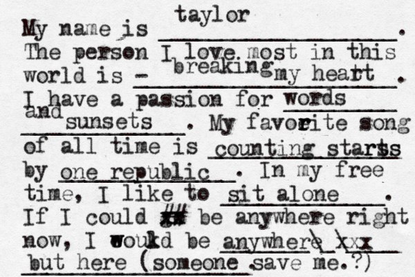 My name is ___________________. The person I love most in this world is - _____________________. I have a passion for _________ _____________. My favoeit r r r r e song of all time is _______________ by ______________. In my free time, I like to _____________. If I could go xx xx ## be anywhere right now, I eoukd w w l be _______\_\____ __________________. taylor breaking my heat rt words and sunsets counting starts rss one republic sit alone anywhere xxx but here (someone save me.?) 