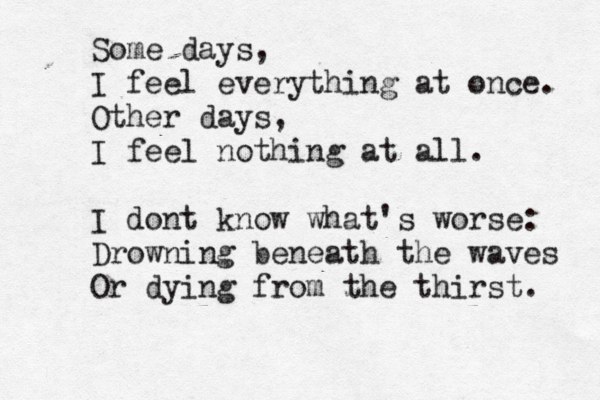 Some days, I feel everything at once. Other days, I feel nothing at all. I dont know what's worse: Drowning beneath the waves Or dying from the thirst. 