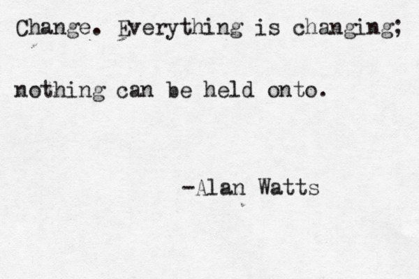 Change. Everything is changing; nothing can be held onto. -Alan Watts 