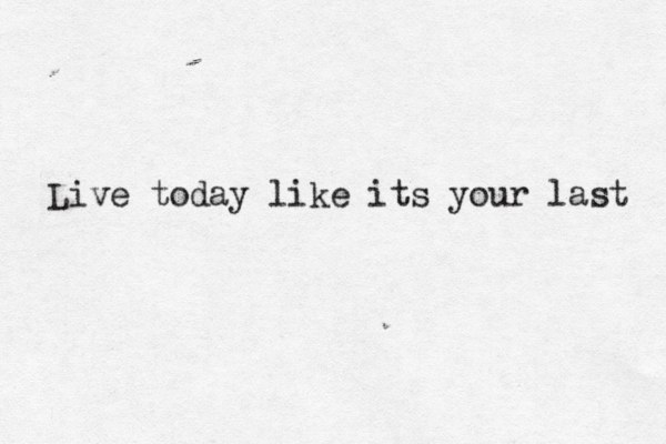 Live today like its your last 