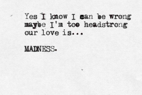 Yes I know I x c c c can be wrong maybe I'm too headstrong our love is... MADNESS.