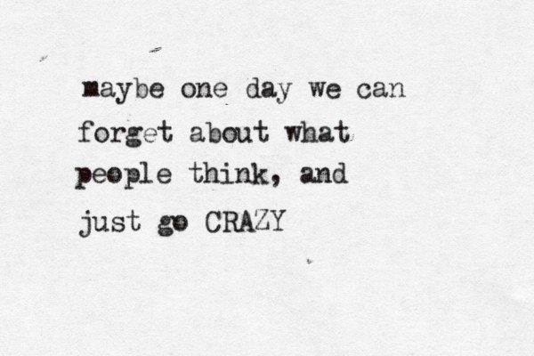 maybe one day we can forget about what people think, and just go CRAZY