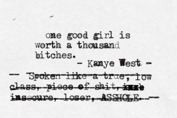 one good girl is worth a thousand bitches. Spoken like a true , low class, piece of shit, -- inse b xx xxx insecure, loser, ASSHOLE. -- - ---------------------- - ------------------------ -------------------------- - Kanye West - 