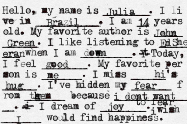 Hello, my name is ________. I li ve in ___________. I am __ years old. My favorite author is _____ ______. I like listening to _____ ___ when I am _________. t Y -- Today, I feel ________. My favorite per son is _______. I miss ______'s ______. I've hidden my _______ f rom _______ because ______________ __. i - -- I dream of ________. i wish _______ would find happiness. Julia Brazil 14 4 John Green Ed She eran doe w w wn good me hi hug fear tg h hem i dont want to fear joy I 