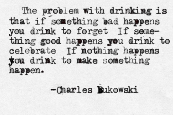 The problem with drinking is that if something bad happens you drink to forget If so eme- thing good happens you drink to celebrate If nothing happens tou y y drink to make something happen. -Charles b b B Bukowski 