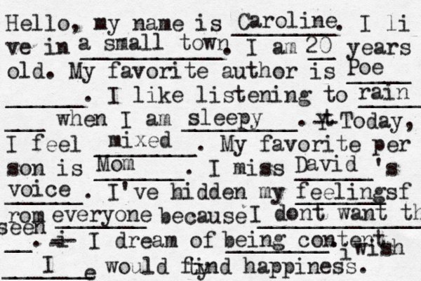 Hello, my name is ________. I li ve in ___________. I am __ years old. My favorite author is _____ ______. I like listening to _____ ___ when I am _________. t Y -- Today, I feel ________. My favorite per son is _______. I miss ______'s ______. I've hidden my _______ f rom _______ because ______________ __. i - -- I dream of ________. i wish _______ would find happiness. Caroline a small town 20 Poe Mom David voice feelings everyone I dont want them ty seen being content e I mixed rain sleepy 