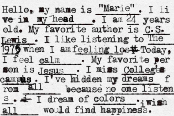 Hello, my name is ________. I li ve in ___________. I am __ years old. My favorite author is _____ ______. I like listening to _____ ___ when I am _________. t Y -- Today, I feel ________. My favorite per son is _______. I miss ______'s ______. I've hidden my _______ f rom _______ because ______________ __. i - -- I dream of ________. i wish _______ would find happiness. "Marie" my hee ad ad 24 C.S. Lewis The 1976 5 5 5 5 5 feeling lost calm Jesus College campis us u u u us dreams all no one listens s colors all 