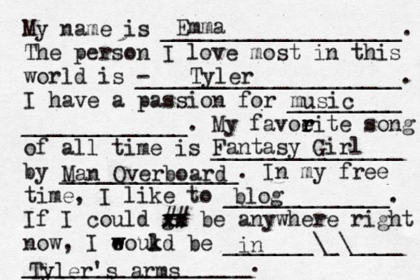 My name is ___________________. The person I love most in this world is - _____________________. I have a passion for _________ _____________. My favoeit r r r r e song of all time is _______________ by ______________. In my free time, I like to _____________. If I could go xx xx ## be anywhere right now, I eoukd w w l be _______\_\____ __________________. Emma Tyler music Fantasy Girl Man Overboard blog in Tyler's arms