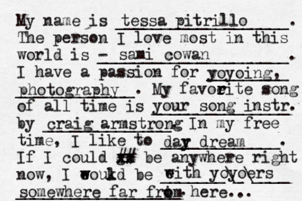 My name is ___________________. The person I love most in this world is - _____________________. I have a passion for _________ _____________. My favoeit r r r r e song of all time is _______________ by ______________. In my free time, I like to _____________. If I could go xx xx ## be anywhere right now, I eoukd w w l be _______\_\____ __________________. tessa pitrillo sami cowan yoyoing , photography your song instr. craig armstrong dar y y dream eith w e yoyoers somewhere far frim o o here... 
