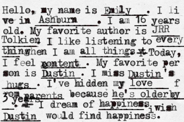 Hello, my name is ________. I li ve in ___________. I am __ years old. My favorite author is _____ ______. I like listening to _____ ___ when I am _________. t Y -- Today, I feel ________. My favorite per son is _______. I miss ______'s ______. I've hidden my _______ f rom _______ because ______________ __. i - -- I dream of ________. i wish _______ would find happiness. Emily Ashburn 16 Tolkien JRR every thing all things xontent c c Dustin Dustin hugs love parents he's older by 3 years happiness Dustin 