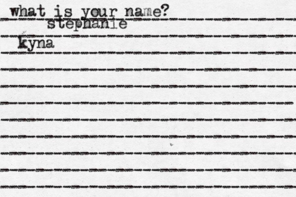 what is your name? ---------------------------------- ---------------------------------- ---------------------------------- ---------------------------------- ---------------------------------- --------------------------------- ---------------------------------- ---------------------------------- ---------------------------------- ---------------------------------- ---------------------------------- stephanie kyna