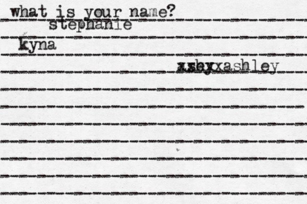 what is your name? ---------------------------------- ---------------------------------- ---------------------------------- ---------------------------------- ---------------------------------- --------------------------------- ---------------------------------- ---------------------------------- ---------------------------------- ---------------------------------- ---------------------------------- stephanie kyna ash ey xxxxxashley 