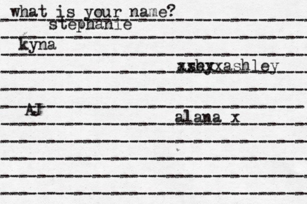 what is your name? ---------------------------------- ---------------------------------- ---------------------------------- ---------------------------------- ---------------------------------- --------------------------------- ---------------------------------- ---------------------------------- ---------------------------------- ---------------------------------- ---------------------------------- stephanie kyna ash ey xxxxxashley alana x AJ