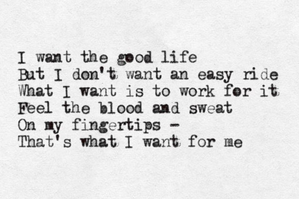 I want the good life But I don't want an easy ride What I want is to work for it Feel the blood and sweat On my fingertips - That's what I want for me 