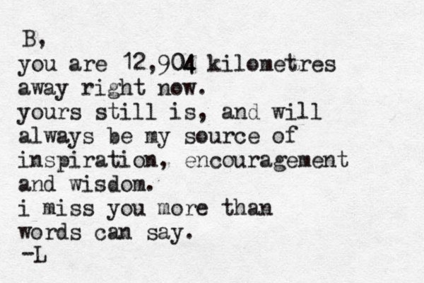 you are 12,904 04 kilometres away right now. yours still is, and will always be my source of inspiration, encouragement and wisdom. i miss you more than words can say. B, -L 