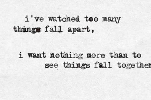 i've watched too many thu ings fall apart, i want nothing more than to see things fall together 