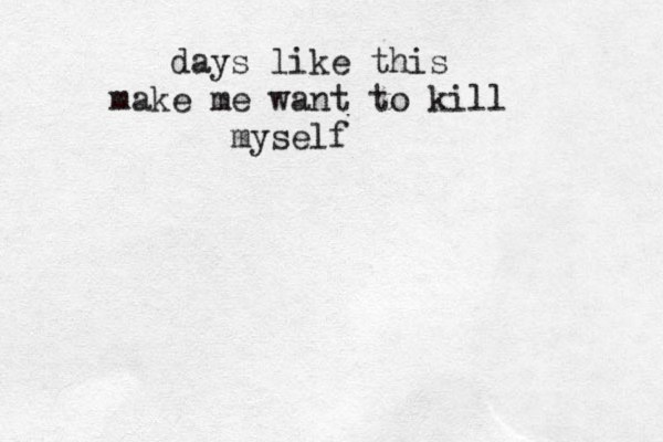days like this make me want to kill myself 