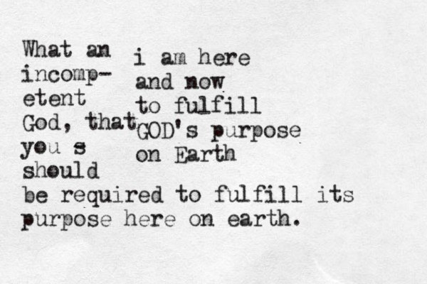 i am here and now to fulfill GOD's purpose on Earth What an incomp- etent God, that you s - should be required to fulfill its purpose here on earth. 