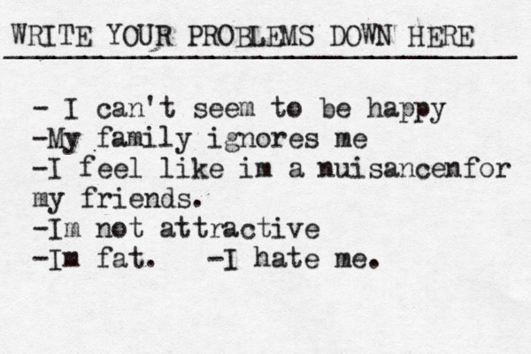 WRITE YOUR PROBLEMS DOWN HERE ________________________________ - I can't seem to be happy -My family ignores me -I feel like im a nuisancenfor my friends. -Im not attractive -Im fat. -I hate me. 